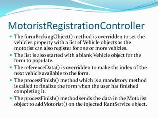 MotoristRegistrationController
 The formBackingObject() method is overridden to set the
vehicles property with a list of Vehicle objects as the
motorist can also register for one or more vehicles.
 The list is also started with a blank Vehicle object for the
form to populate.
 The referenceData() is overridden to make the index of the
next vehicle available to the form.
 The processFinish() method which is a mandatory method
is called to finalize the form when the user has finished
completing it.
 The processFinish() method sends the data in the Motorist
object to addMotorist() on the injected RantService object.
 