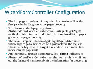 WizardFormController Configuration
 The first page to be shown in any wizard controller will be the
first page in the list given to the pages property.
 To determine which page to go to next,
AbstractWizardFormController consults its getTargetPage()
method which returns an index into the zero-based list of pages
given to the pages property.
 The default implementation of getTargetPage() determines
which page to go to next based on a parameter in the request
whose name begins with _target and ends with a number (i.e.
index into the pages list).
 Another special request parameter called _finish indicates to
 AbstractWizardFormController that the user has finished filling
out the form and wants to submit the information for processing.
 