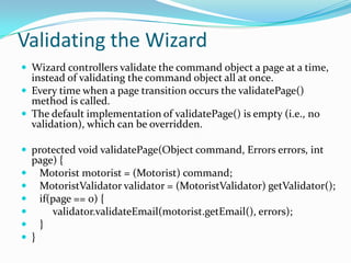 Validating the Wizard
 Wizard controllers validate the command object a page at a time,
instead of validating the command object all at once.
 Every time when a page transition occurs the validatePage()
method is called.
 The default implementation of validatePage() is empty (i.e., no
validation), which can be overridden.
 protected void validatePage(Object command, Errors errors, int
page) {
 Motorist motorist = (Motorist) command;
 MotoristValidator validator = (MotoristValidator) getValidator();
 if(page == 0) {
 validator.validateEmail(motorist.getEmail(), errors);
 }
 }
 