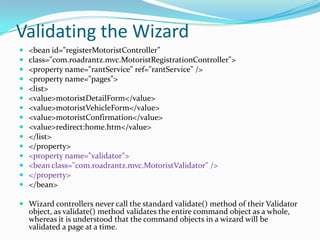 Validating the Wizard
 <bean id="registerMotoristController"
 class="com.roadrantz.mvc.MotoristRegistrationController">
 <property name="rantService" ref="rantService" />
 <property name="pages">
 <list>
 <value>motoristDetailForm</value>
 <value>motoristVehicleForm</value>
 <value>motoristConfirmation</value>
 <value>redirect:home.htm</value>
 </list>
 </property>
 <property name="validator">
 <bean class="com.roadrantz.mvc.MotoristValidator" />
 </property>
 </bean>
 Wizard controllers never call the standard validate() method of their Validator
object, as validate() method validates the entire command object as a whole,
whereas it is understood that the command objects in a wizard will be
validated a page at a time.
 