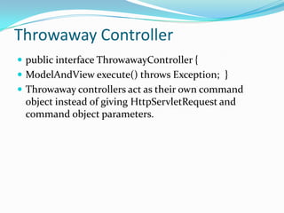 Throwaway Controller
 public interface ThrowawayController {
 ModelAndView execute() throws Exception; }
 Throwaway controllers act as their own command
object instead of giving HttpServletRequest and
command object parameters.
 
