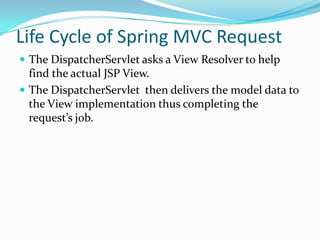 Life Cycle of Spring MVC Request
 The DispatcherServlet asks a View Resolver to help
find the actual JSP View.
 The DispatcherServlet then delivers the model data to
the View implementation thus completing the
request’s job.
 