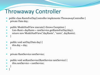 Throwaway Controller
 public class RantsForDayController implements ThrowawayController {
 private Date day;
 public ModelAndView execute() throws Exception {
 List<Rant> dayRants = rantService.getRantsForDay(day);
 return new ModelAndView("dayRants", "rants", dayRants);
 }
 public void setDay(Date day) {
 this.day = day;
 }
 private RantService rantService;
 public void setRantService(RantService rantService) {
 this.rantService = rantService;
 }
 }
 