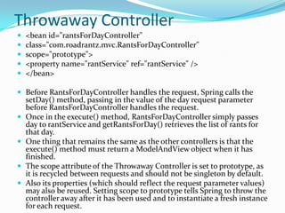 Throwaway Controller
 <bean id="rantsForDayController"
 class="com.roadrantz.mvc.RantsForDayController"
 scope="prototype">
 <property name="rantService" ref="rantService" />
 </bean>
 Before RantsForDayController handles the request, Spring calls the
setDay() method, passing in the value of the day request parameter
before RantsForDayController handles the request.
 Once in the execute() method, RantsForDayController simply passes
day to rantService and getRantsForDay() retrieves the list of rants for
that day.
 One thing that remains the same as the other controllers is that the
execute() method must return a ModelAndView object when it has
finished.
 The scope attribute of the Throwaway Controller is set to prototype, as
it is recycled between requests and should not be singleton by default.
 Also its properties (which should reflect the request parameter values)
may also be reused. Setting scope to prototype tells Spring to throw the
controller away after it has been used and to instantiate a fresh instance
for each request.
 