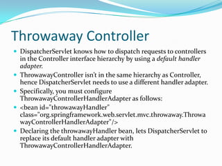 Throwaway Controller
 DispatcherServlet knows how to dispatch requests to controllers
in the Controller interface hierarchy by using a default handler
adapter.
 ThrowawayController isn’t in the same hierarchy as Controller,
hence DispatcherServlet needs to use a different handler adapter.
 Specifically, you must configure
ThrowawayControllerHandlerAdapter as follows:
 <bean id="throwawayHandler"
class="org.springframework.web.servlet.mvc.throwaway.Throwa
wayControllerHandlerAdapter"/>
 Declaring the throwawayHandler bean, lets DispatcherServlet to
replace its default handler adapter with
ThrowawayControllerHandlerAdapter.
 