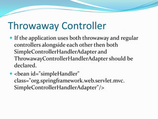Throwaway Controller
 If the application uses both throwaway and regular
controllers alongside each other then both
SimpleControllerHandlerAdapter and
ThrowawayControllerHandlerAdapter should be
declared.
 <bean id="simpleHandler"
class="org.springframework.web.servlet.mvc.
SimpleControllerHandlerAdapter"/>
 