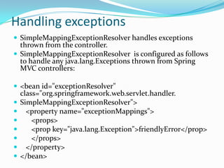 Handling exceptions
 SimpleMappingExceptionResolver handles exceptions
thrown from the controller.
 SimpleMappingExceptionResolver is configured as follows
to handle any java.lang.Exceptions thrown from Spring
MVC controllers:
 <bean id="exceptionResolver"
class="org.springframework.web.servlet.handler.
 SimpleMappingExceptionResolver">
 <property name="exceptionMappings">
 <props>
 <prop key="java.lang.Exception">friendlyError</prop>
 </props>
 </property>
 </bean>
 