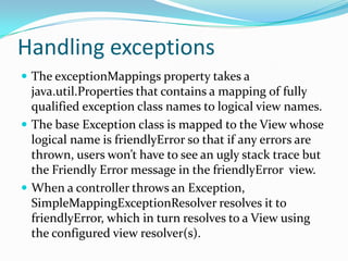 Handling exceptions
 The exceptionMappings property takes a
java.util.Properties that contains a mapping of fully
qualified exception class names to logical view names.
 The base Exception class is mapped to the View whose
logical name is friendlyError so that if any errors are
thrown, users won’t have to see an ugly stack trace but
the Friendly Error message in the friendlyError view.
 When a controller throws an Exception,
SimpleMappingExceptionResolver resolves it to
friendlyError, which in turn resolves to a View using
the configured view resolver(s).
 