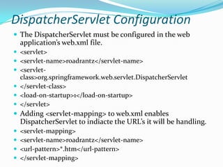 DispatcherServlet Configuration
 The DispatcherServlet must be configured in the web
application’s web.xml file.
 <servlet>
 <servlet-name>roadrantz</servlet-name>
 <servlet-
class>org.springframework.web.servlet.DispatcherServlet
 </servlet-class>
 <load-on-startup>1</load-on-startup>
 </servlet>
 Adding <servlet-mapping> to web.xml enables
DispatcherServlet to indiacte the URL’s it will be handling.
 <servlet-mapping>
 <servlet-name>roadrantz</servlet-name>
 <url-pattern>*.htm</url-pattern>
 </servlet-mapping>
 