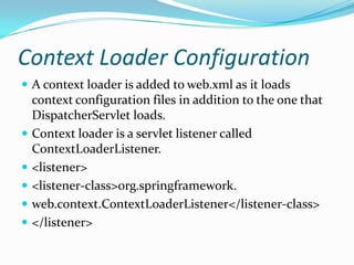 Context Loader Configuration
 A context loader is added to web.xml as it loads
context configuration files in addition to the one that
DispatcherServlet loads.
 Context loader is a servlet listener called
ContextLoaderListener.
 <listener>
 <listener-class>org.springframework.
 web.context.ContextLoaderListener</listener-class>
 </listener>
 