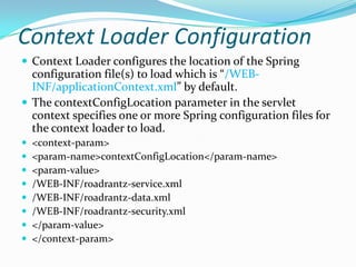 Context Loader Configuration
 Context Loader configures the location of the Spring
configuration file(s) to load which is “/WEB-
INF/applicationContext.xml” by default.
 The contextConfigLocation parameter in the servlet
context specifies one or more Spring configuration files for
the context loader to load.
 <context-param>
 <param-name>contextConfigLocation</param-name>
 <param-value>
 /WEB-INF/roadrantz-service.xml
 /WEB-INF/roadrantz-data.xml
 /WEB-INF/roadrantz-security.xml
 </param-value>
 </context-param>
 