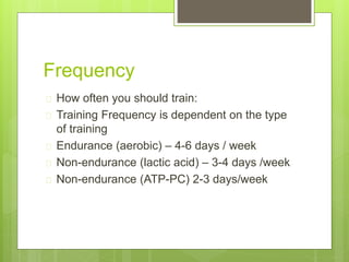Frequency 
 How often you should train: 
 Training Frequency is dependent on the type 
of training 
 Endurance (aerobic) – 4-6 days / week 
 Non-endurance (lactic acid) – 3-4 days /week 
 Non-endurance (ATP-PC) 2-3 days/week 
 