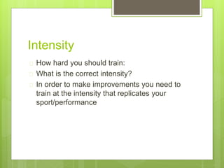 Intensity 
 How hard you should train: 
 What is the correct intensity? 
 In order to make improvements you need to 
train at the intensity that replicates your 
sport/performance 
 