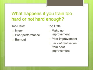 What happens if you train too 
hard or not hard enough? 
Too Hard: 
 Injury 
 Poor performance 
 Burnout 
Too Little: 
 Make no 
improvement 
 Poor improvement 
 Lack of motivation 
from poor 
improvement 
 