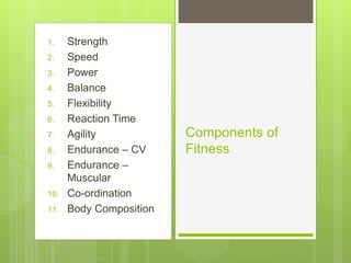 1. Strength 
2. Speed 
3. Power 
4. Balance 
5. Flexibility 
6. Reaction Time 
7. Agility 
8. Endurance – CV 
9. Endurance – 
Muscular 
10. Co-ordination 
11. Body Composition 
Components of 
Fitness 
 