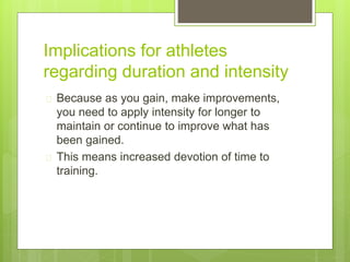 Implications for athletes 
regarding duration and intensity 
 Because as you gain, make improvements, 
you need to apply intensity for longer to 
maintain or continue to improve what has 
been gained. 
 This means increased devotion of time to 
training. 
 