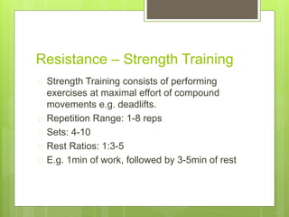 Resistance – Strength Training 
 Strength Training consists of performing 
exercises at maximal effort of compound 
movements e.g. deadlifts. 
 Repetition Range: 1-8 reps 
 Sets: 4-10 
 Rest Ratios: 1:3-5 
 E.g. 1min of work, followed by 3-5min of rest 
 