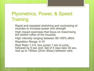 Plyometrics, Power, & Speed 
Training 
 Rapid and repeated stretching and contracting of 
muscles to increase power and strength 
 High impact exercises that focus on maximising 
the stretch reflex of the muscles 
 High intensity ranging between 90-100% effort. 
 Repetition Range: 4-10 
 Rest Ratio 1:3-5, box jumps 1 sec to jump, 
followed by 5 sec rest; Set of 5 reps take 30 sec, 
rest up to 150sec (2min 30sec) between sets. 
 