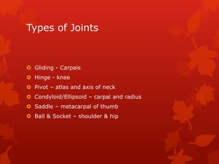 Types of Joints 
 Gliding - Carpals 
 Hinge - knee 
 Pivot – atlas and axis of neck 
 Condyloid/Ellipsoid – carpal and radius 
 Saddle – metacarpal of thumb 
 Ball & Socket – shoulder & hip 
 
