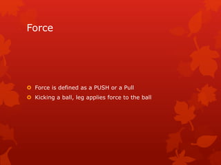 Force 
 Force is defined as a PUSH or a Pull 
 Kicking a ball, leg applies force to the ball 
 