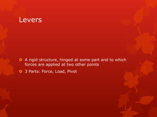 Levers 
 A rigid structure, hinged at some part and to which 
forces are applied at two other points 
 3 Parts: Force, Load, Pivot 
 