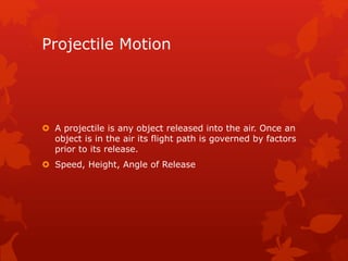 Projectile Motion 
 A projectile is any object released into the air. Once an 
object is in the air its flight path is governed by factors 
prior to its release. 
 Speed, Height, Angle of Release 
 