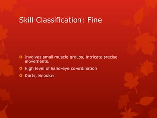 Skill Classification: Fine 
 Involves small muscle groups, intricate precise 
movements. 
 High level of hand-eye co-ordination 
 Darts, Snooker 
 