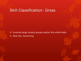 Skill Classification: Gross 
 Involves large muscle groups and/or the whole body 
 Shot Put, Swimming 
 