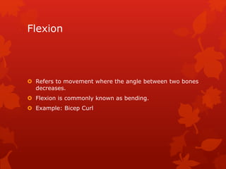 Flexion 
 Refers to movement where the angle between two bones 
decreases. 
 Flexion is commonly known as bending. 
 Example: Bicep Curl 
 