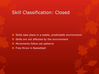 Skill Classification: Closed 
 Skills take place in a stable, predictable environment. 
 Skills are not affected by the environment 
 Movements follow set patterns 
 Free throw in Basketball 
 