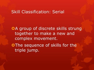 Skill Classification: Serial 
A group of discrete skills strung 
together to make a new and 
complex movement. 
The sequence of skills for the 
triple jump. 
 