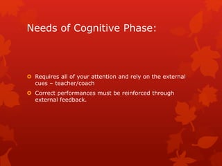Needs of Cognitive Phase: 
 Requires all of your attention and rely on the external 
cues – teacher/coach 
 Correct performances must be reinforced through 
external feedback. 
 