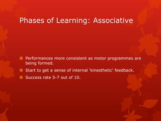 Phases of Learning: Associative 
 Performances more consistent as motor programmes are 
being formed. 
 Start to get a sense of internal 'kinesthetic' feedback. 
 Success rate 5-7 out of 10. 
 