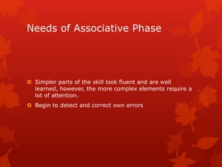 Needs of Associative Phase 
 Simpler parts of the skill look fluent and are well 
learned, however, the more complex elements require a 
lot of attention. 
 Begin to detect and correct own errors 
 