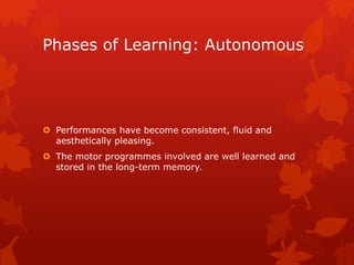 Phases of Learning: Autonomous 
 Performances have become consistent, fluid and 
aesthetically pleasing. 
 The motor programmes involved are well learned and 
stored in the long-term memory. 
 
