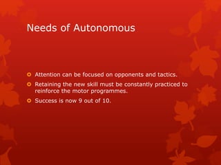 Needs of Autonomous 
 Attention can be focused on opponents and tactics. 
 Retaining the new skill must be constantly practiced to 
reinforce the motor programmes. 
 Success is now 9 out of 10. 
 