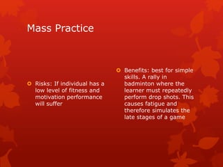 Mass Practice 
 Risks: If individual has a 
low level of fitness and 
motivation performance 
will suffer 
 Benefits: best for simple 
skills. A rally in 
badminton where the 
learner must repeatedly 
perform drop shots. This 
causes fatigue and 
therefore simulates the 
late stages of a game 
 