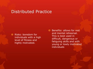 Distributed Practice 
 Risks: boredom for 
individuals with a high 
level of fitness and 
highly motivated. 
 Benefits: allows for rest 
and mental rehearsal. 
This is best used in 
difficult, dangerous or 
fatiguing skills and with 
young or lowly motivated 
individuals 
 