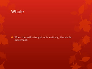 Whole 
 When the skill is taught in its entirety; the whole 
movement. 
 