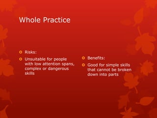 Whole Practice 
 Risks: 
 Unsuitable for people 
with low attention spans, 
complex or dangerous 
skills 
 Benefits: 
 Good for simple skills 
that cannot be broken 
down into parts 
 