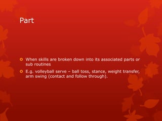 Part 
 When skills are broken down into its associated parts or 
sub routines 
 E.g. volleyball serve – ball toss, stance, weight transfer, 
arm swing (contact and follow through). 
 