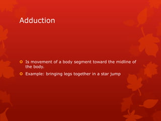 Adduction 
 Is movement of a body segment toward the midline of 
the body. 
 Example: bringing legs together in a star jump 
 