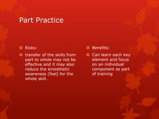 Part Practice 
 Risks: 
 transfer of the skills from 
part to whole may not be 
effective and it may also 
reduce the kinesthetic 
awareness (feel) for the 
whole skill. 
 Benefits: 
 Can learn each key 
element and focus 
on an individual 
component as part 
of training 
 