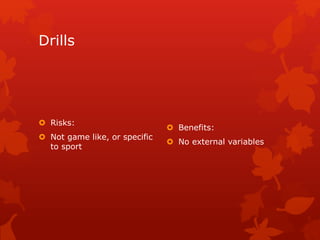 Drills 
 Risks: 
 Not game like, or specific 
to sport 
 Benefits: 
 No external variables 
 