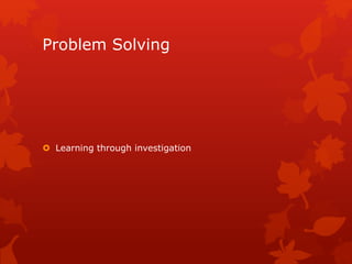 Problem Solving 
 Learning through investigation 
 