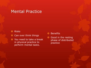 Mental Practice 
 Risks 
 Can over think things 
 You need to take a break 
in physical practice to 
perform mental tasks. 
 Benefits 
 Good in the resting 
phase of distributed 
practice 
 