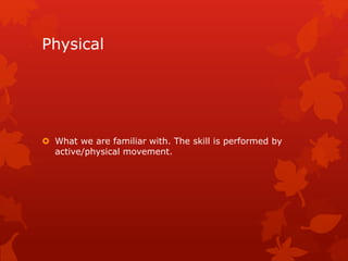 Physical 
 What we are familiar with. The skill is performed by 
active/physical movement. 
 