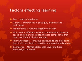 Factors effecting learning 
 Age – state of readiness 
 Gender – Differences in physique, interests and 
motivation 
 Mental State – Positive/Negative Self Talk 
 Skill Level – different levels of co-ordination, balance, 
speed and other skill-related fitness components that 
may contribute to faster learning. 
 Prior Knowledge – previous exposure to the skill being 
learnt will have both a cognitive and physical advantage. 
 Confidence – Mental State, Skill Level and Prior 
Knowledge combined 
 