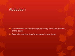 Abduction 
 Is movement of a body segment away from the midline 
of the body. 
 Example: moving legs/arms away in star jump 
 