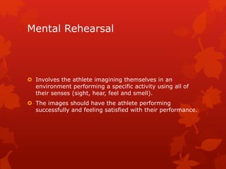 Mental Rehearsal 
 Involves the athlete imagining themselves in an 
environment performing a specific activity using all of 
their senses (sight, hear, feel and smell). 
 The images should have the athlete performing 
successfully and feeling satisfied with their performance. 
 